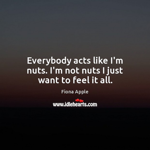 Everybody acts like I’m nuts. I’m not nuts I just want to feel it all. Fiona Apple Picture Quote