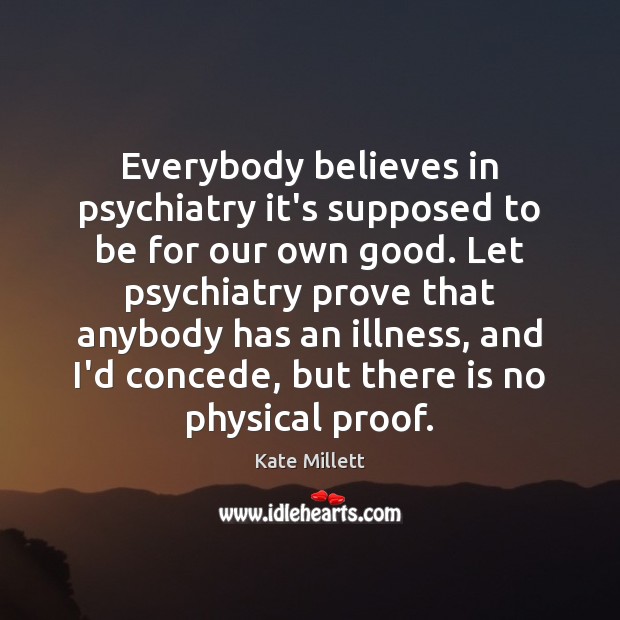 Everybody believes in psychiatry it’s supposed to be for our own good. Kate Millett Picture Quote