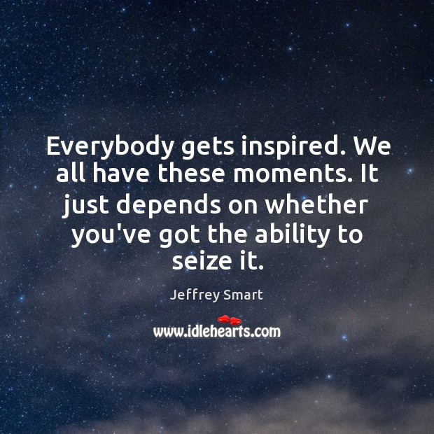 Everybody gets inspired. We all have these moments. It just depends on Image