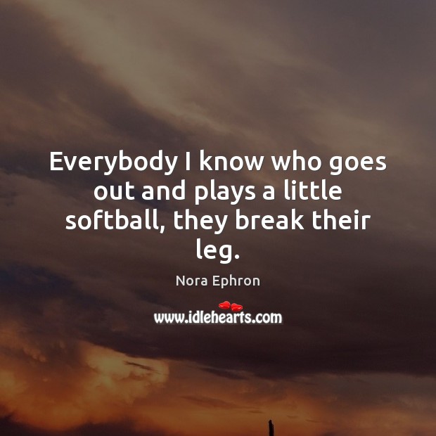 Everybody I know who goes out and plays a little softball, they break their leg. Nora Ephron Picture Quote