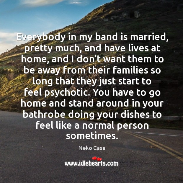 Everybody in my band is married, pretty much, and have lives at home, and I don’t want Neko Case Picture Quote