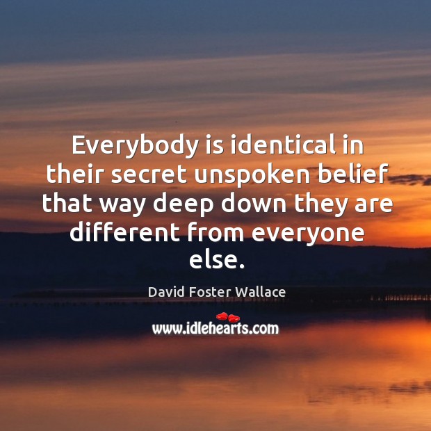 Everybody is identical in their secret unspoken belief that way deep down David Foster Wallace Picture Quote