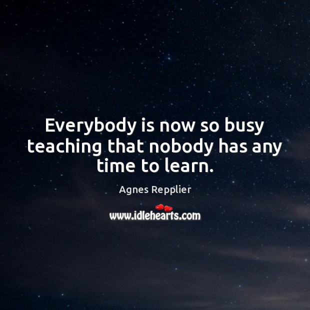 Everybody is now so busy teaching that nobody has any time to learn. Agnes Repplier Picture Quote