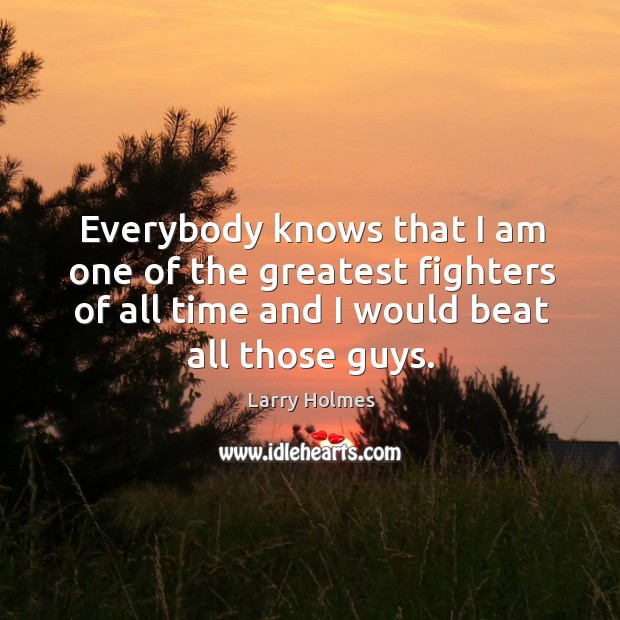 Everybody knows that I am one of the greatest fighters of all time and I would beat all those guys. Larry Holmes Picture Quote