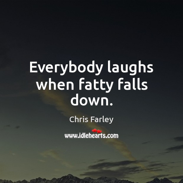 Everybody laughs when fatty falls down. 