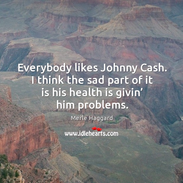 Everybody likes johnny cash. I think the sad part of it is his health is givin’ him problems. Merle Haggard Picture Quote