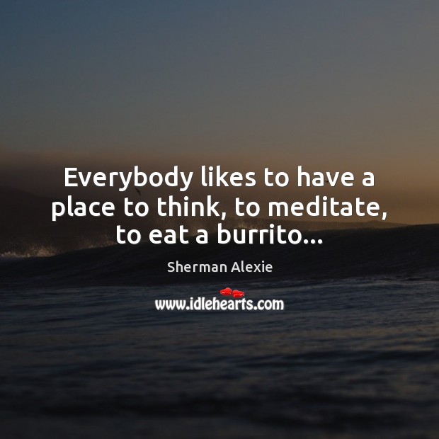 Everybody likes to have a place to think, to meditate, to eat a burrito… Sherman Alexie Picture Quote