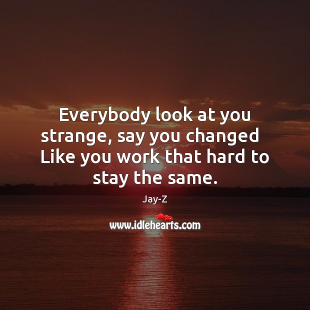 Everybody look at you strange, say you changed   Like you work that hard to stay the same. Jay-Z Picture Quote