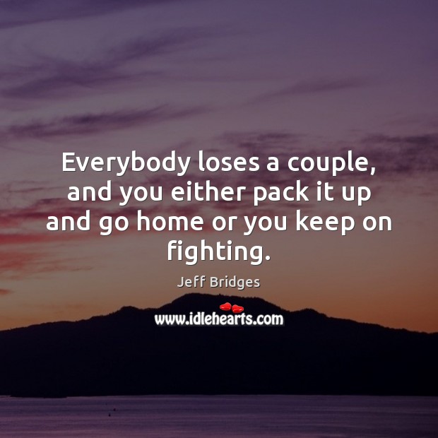 Everybody loses a couple, and you either pack it up and go home or you keep on fighting. Jeff Bridges Picture Quote
