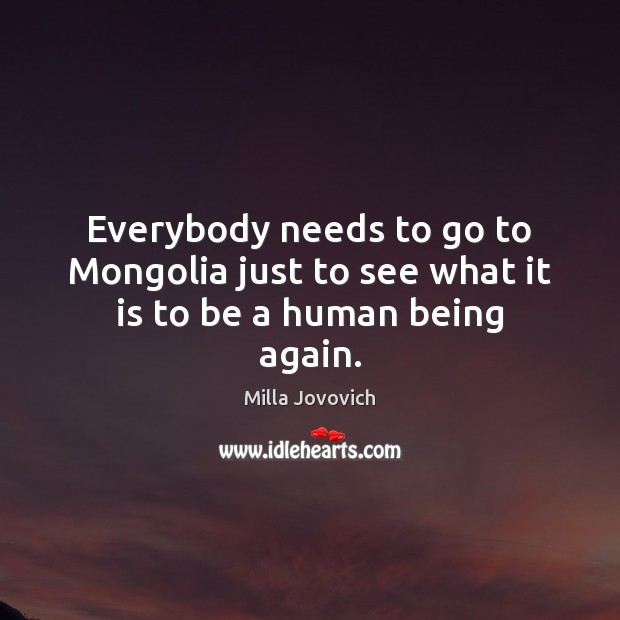 Everybody needs to go to Mongolia just to see what it is to be a human being again. Milla Jovovich Picture Quote