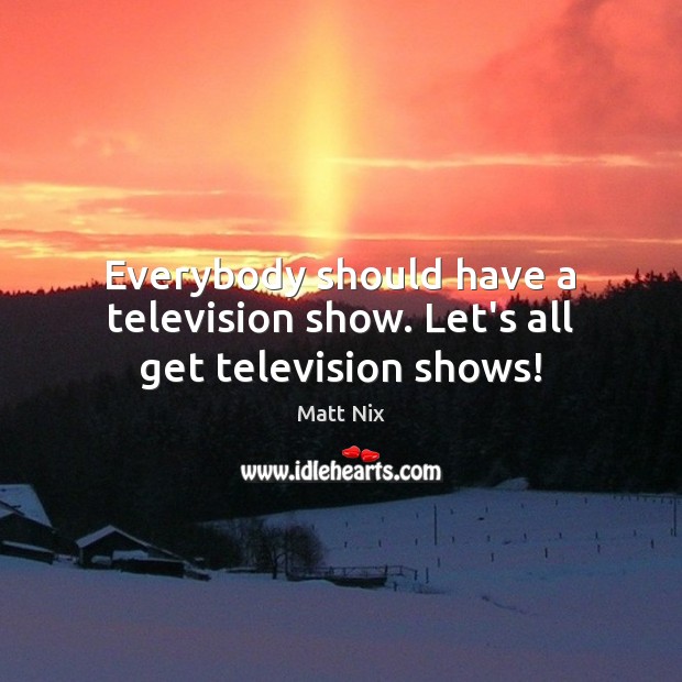 Everybody should have a television show. Let’s all get television shows! Matt Nix Picture Quote