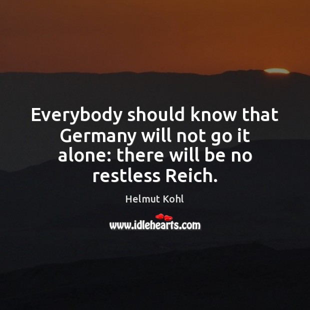 Everybody should know that Germany will not go it alone: there will be no restless Reich. Helmut Kohl Picture Quote