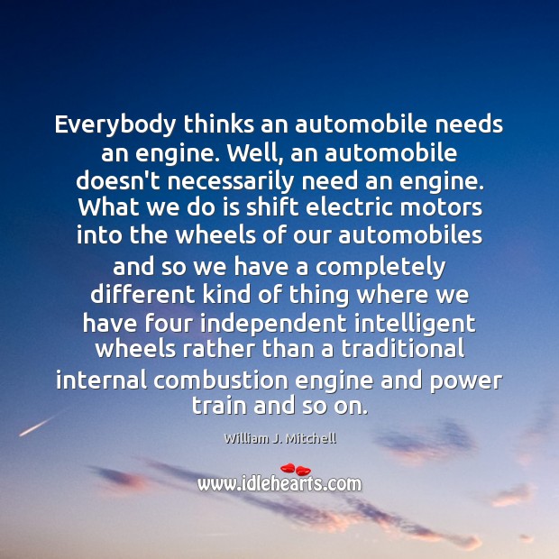 Everybody thinks an automobile needs an engine. Well, an automobile doesn’t necessarily William J. Mitchell Picture Quote