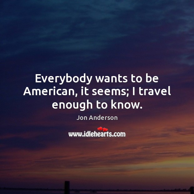 Everybody wants to be American, it seems; I travel enough to know. Jon Anderson Picture Quote