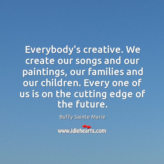 Everybody’s creative. We create our songs and our paintings, our families and Image