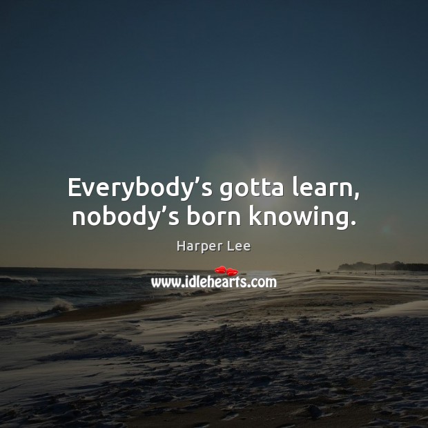 Everybody’s gotta learn, nobody’s born knowing. Harper Lee Picture Quote
