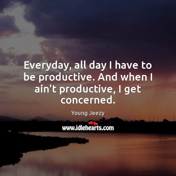Everyday, all day I have to be productive. And when I ain’t productive, I get concerned. 
