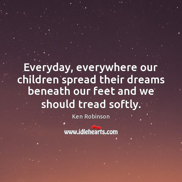 Everyday, everywhere our children spread their dreams beneath our feet and we Ken Robinson Picture Quote