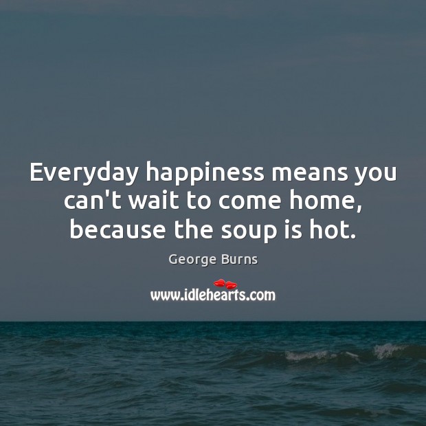 Everyday happiness means you can’t wait to come home, because the soup is hot. George Burns Picture Quote