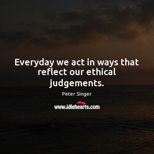 Everyday we act in ways that reflect our ethical judgements. Peter Singer Picture Quote
