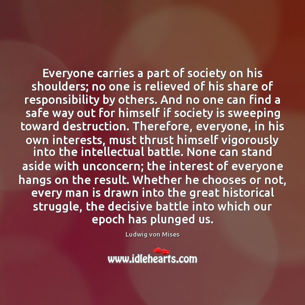 Everyone carries a part of society on his shoulders; no one is Ludwig von Mises Picture Quote