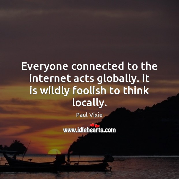 Everyone connected to the internet acts globally. it is wildly foolish to think locally. Image