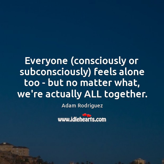 Everyone (consciously or subconsciously) feels alone too – but no matter what, Adam Rodriguez Picture Quote