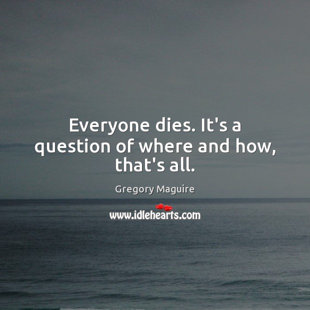 Everyone dies. It’s a question of where and how, that’s all. 