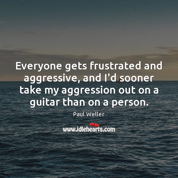 Everyone gets frustrated and aggressive, and I’d sooner take my aggression out Paul Weller Picture Quote
