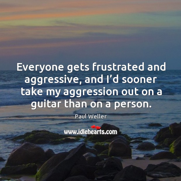 Everyone gets frustrated and aggressive, and I’d sooner take my aggression out Paul Weller Picture Quote