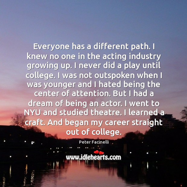 Everyone has a different path. I knew no one in the acting industry growing up. Peter Facinelli Picture Quote
