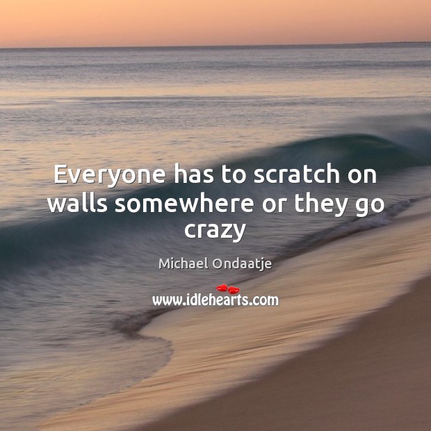 Everyone has to scratch on walls somewhere or they go crazy Michael Ondaatje Picture Quote