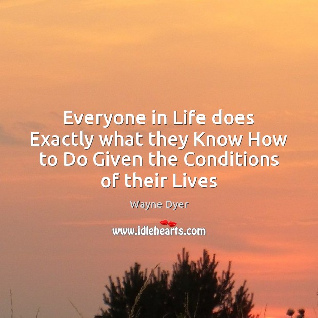 Everyone in Life does Exactly what they Know How to Do Given the Conditions of their Lives Wayne Dyer Picture Quote