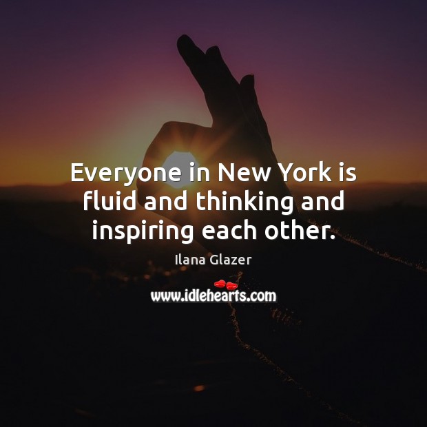 Everyone in New York is fluid and thinking and inspiring each other. 