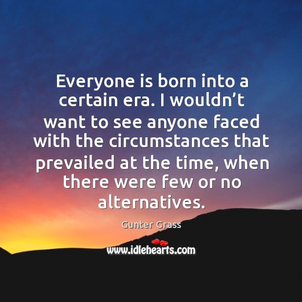 Everyone is born into a certain era. I wouldn’t want to see anyone faced with the circumstances Gunter Grass Picture Quote