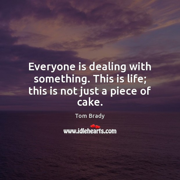 Everyone is dealing with something. This is life; this is not just a piece of cake. Tom Brady Picture Quote