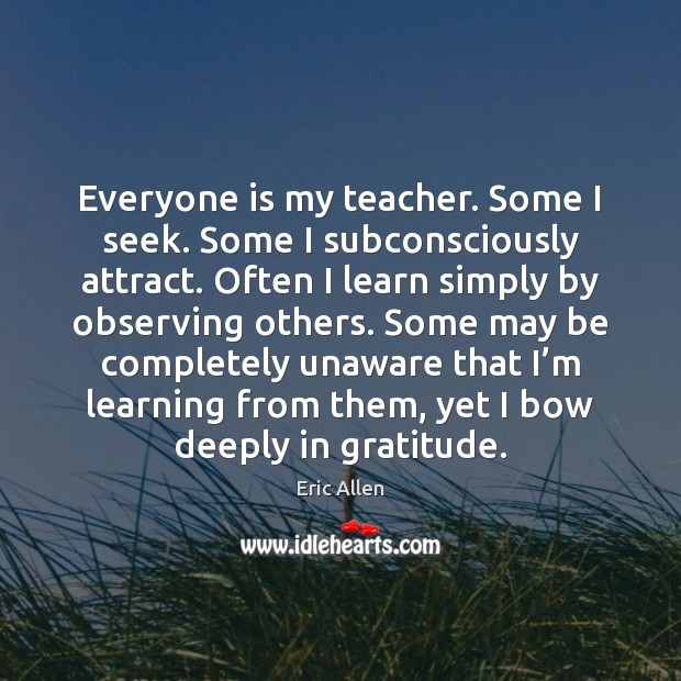 Everyone is my teacher. Some I seek. Some I subconsciously attract. Often Eric Allen Picture Quote