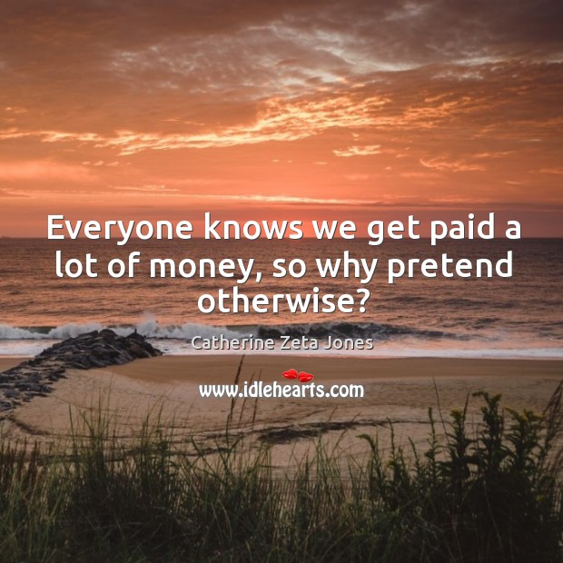 Everyone knows we get paid a lot of money, so why pretend otherwise? Catherine Zeta Jones Picture Quote