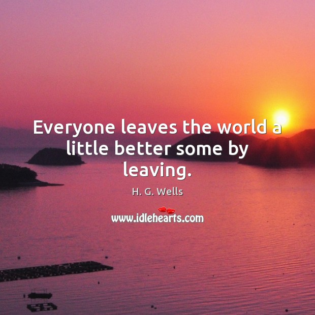 Everyone leaves the world a little better some by leaving. H. G. Wells Picture Quote