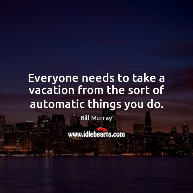 Everyone needs to take a vacation from the sort of automatic things you do. 