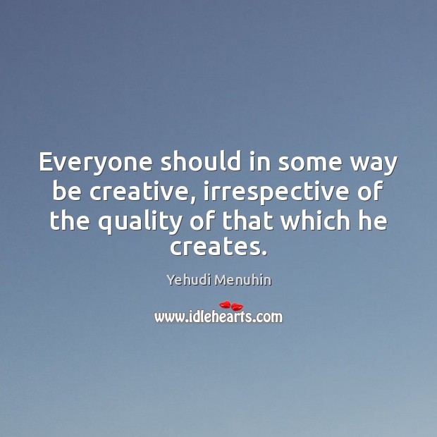 Everyone should in some way be creative, irrespective of the quality of Yehudi Menuhin Picture Quote