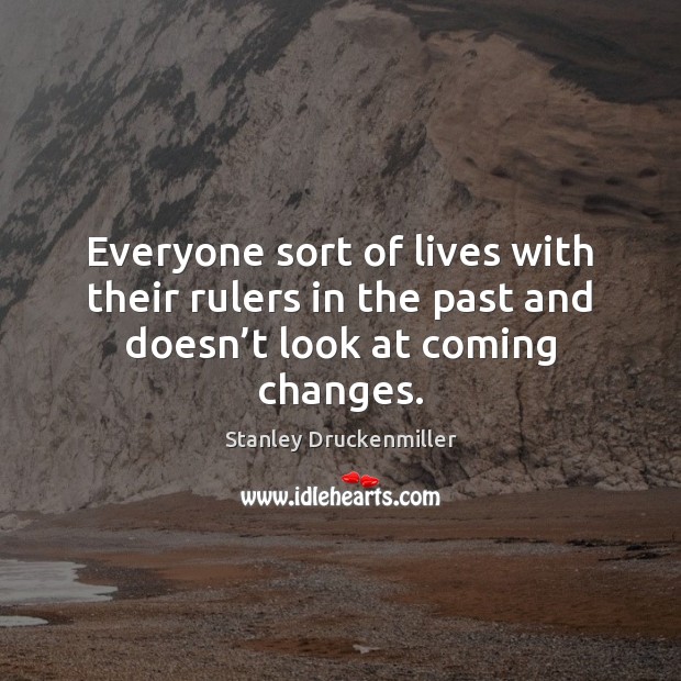 Everyone sort of lives with their rulers in the past and doesn’t look at coming changes. Stanley Druckenmiller Picture Quote