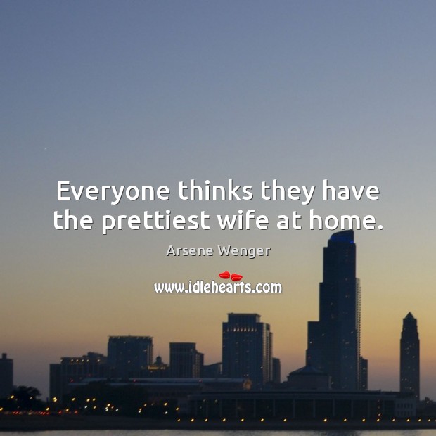Everyone thinks they have the prettiest wife at home. Arsene Wenger Picture Quote