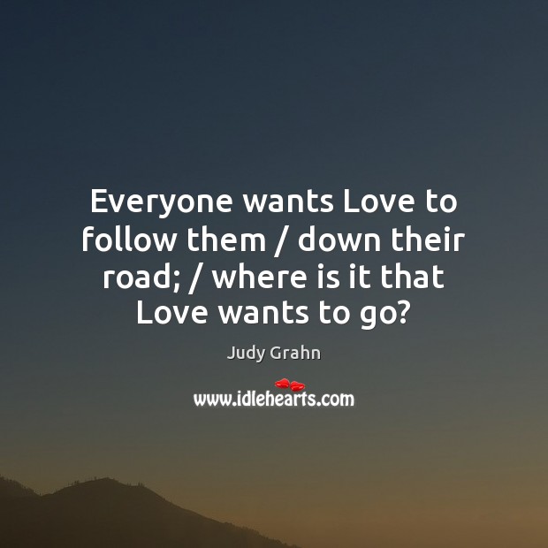 Everyone wants Love to follow them / down their road; / where is it that Love wants to go? Judy Grahn Picture Quote