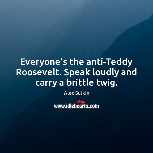 Everyone’s the anti-Teddy Roosevelt. Speak loudly and carry a brittle twig. Alec Sulkin Picture Quote