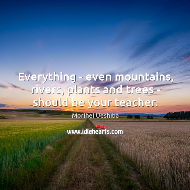 Everything – even mountains, rivers, plants and trees – should be your teacher. Morihei Ueshiba Picture Quote