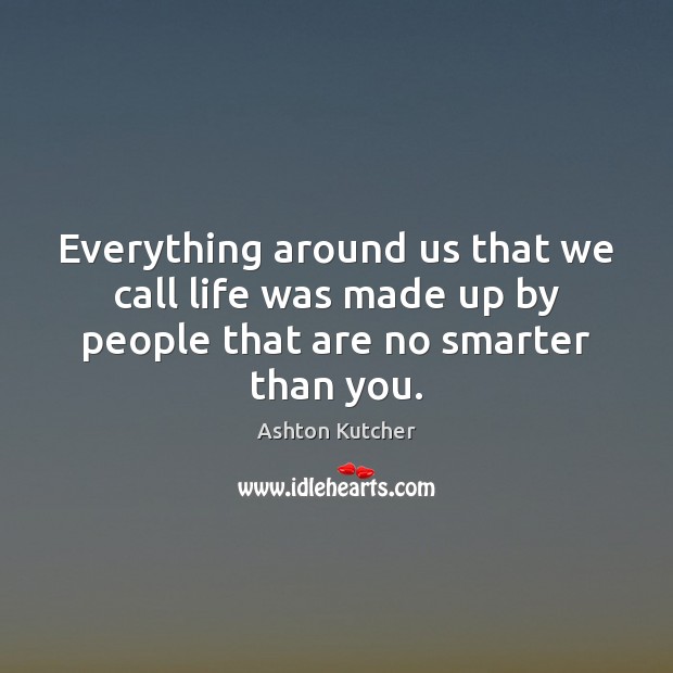 Everything around us that we call life was made up by people that are no smarter than you. 