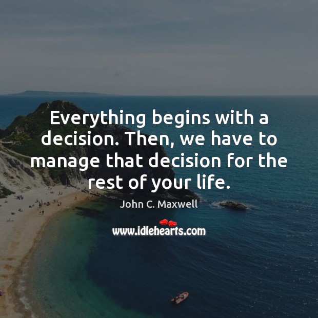 Everything begins with a decision. Then, we have to manage that decision John C. Maxwell Picture Quote