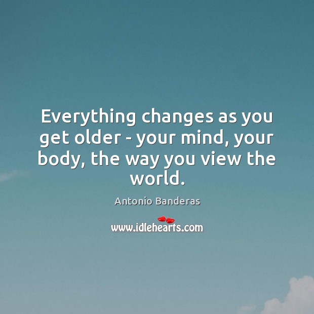 Everything changes as you get older – your mind, your body, the way you view the world. Antonio Banderas Picture Quote
