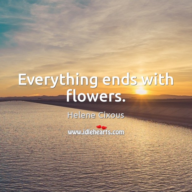 Everything ends with flowers. Helene Cixous Picture Quote